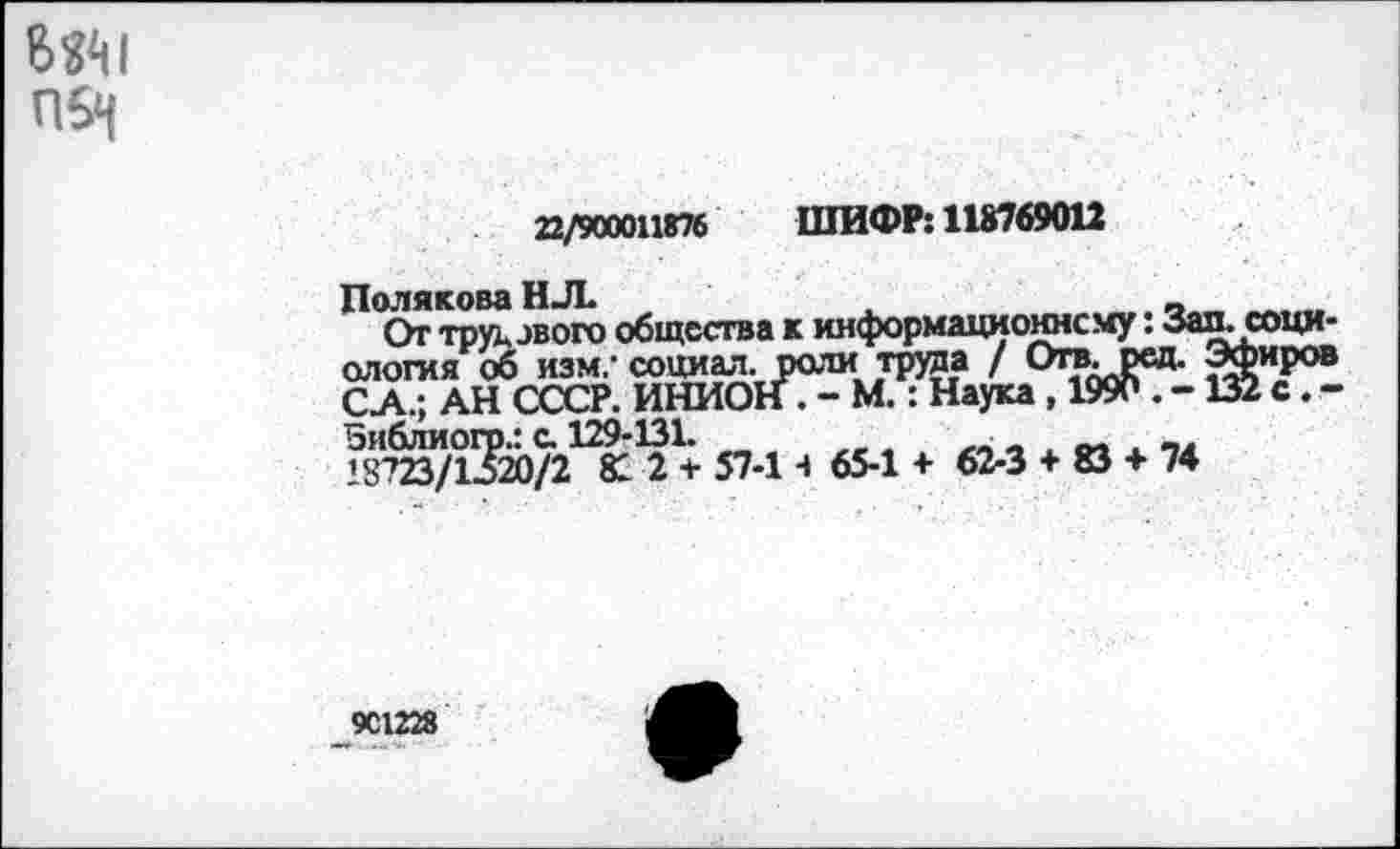 ﻿8й1
П5н
22/900011876 ШИФР: 118769012
Полякова Н Л
От труд зв ого общества к информационному: Зал. социология об изм,- социал, рати труда / Откред. Эфиров СА.; АН СССР. ИНИОН. - М.: Наука, 1990 . -132 с. -Зиблиогр.: с. 129-131.	_
’8723/1520/2 81 2 + 57-И 65-1 + 62-3 + © + 74
901228